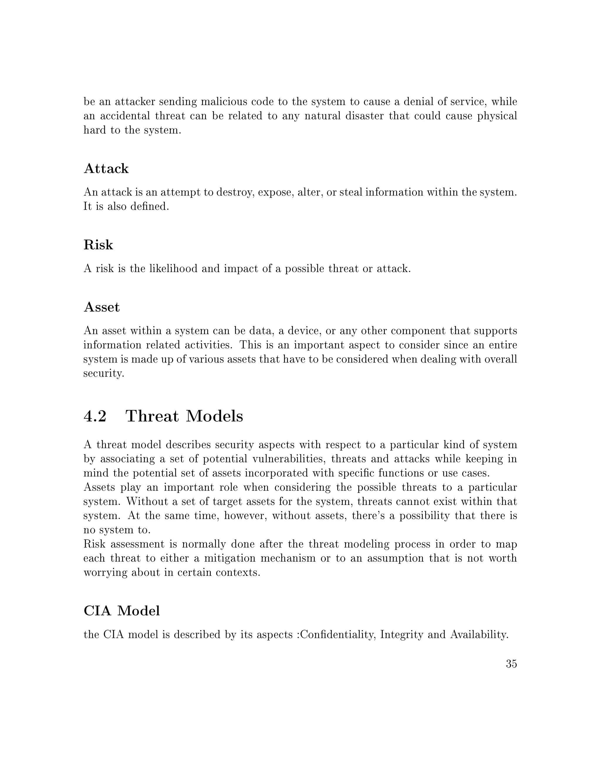 be an attacker sending malicious code to the system to cause a denial of service, while
an accidental threat can be related to any natural disaster that could cause physical
hard to the system.
Attack
An attack is an attempt to destroy, expose, alter, or steal information within the system.
It is also dened.
Risk
A risk is the likelihood and impact of a possible threat or attack.
Asset
An asset within a system can be data, a device, or any other component that supports
information related activities. This is an important aspect to consider since an entire
system is made up of various assets that have to be considered when dealing with overall
security.
4.2 Threat Models
A threat model describes security aspects with respect to a particular kind of system
by associating a set of potential vulnerabilities, threats and attacks while keeping in
mind the potential set of assets incorporated with specic functions or use cases.
Assets play an important role when considering the possible threats to a particular
system. Without a set of target assets for the system, threats cannot exist within that
system. At the same time, however, without assets, there's a possibility that there is
no system to.
Risk assessment is normally done after the threat modeling process in order to map
each threat to either a mitigation mechanism or to an assumption that is not worth
worrying about in certain contexts.
CIA Model
the CIA model is described by its aspects :Condentiality, Integrity and Availability.
35
 