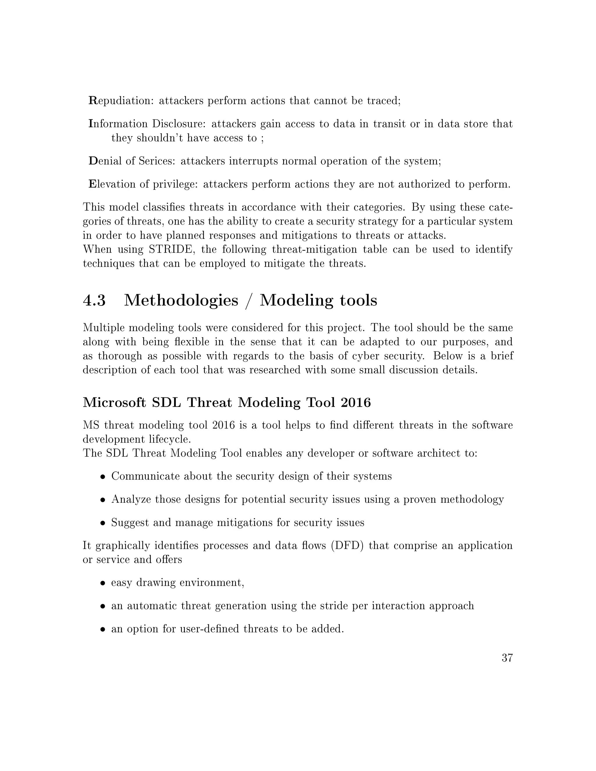 Repudiation: attackers perform actions that cannot be traced;
Information Disclosure: attackers gain access to data in transit or in data store that
they shouldn't have access to ;
Denial of Serices: attackers interrupts normal operation of the system;
Elevation of privilege: attackers perform actions they are not authorized to perform.
This model classies threats in accordance with their categories. By using these cate-
gories of threats, one has the ability to create a security strategy for a particular system
in order to have planned responses and mitigations to threats or attacks.
When using STRIDE, the following threat-mitigation table can be used to identify
techniques that can be employed to mitigate the threats.
4.3 Methodologies / Modeling tools
Multiple modeling tools were considered for this project. The tool should be the same
along with being exible in the sense that it can be adapted to our purposes, and
as thorough as possible with regards to the basis of cyber security. Below is a brief
description of each tool that was researched with some small discussion details.
Microsoft SDL Threat Modeling Tool 2016
MS threat modeling tool 2016 is a tool helps to nd dierent threats in the software
development lifecycle.
The SDL Threat Modeling Tool enables any developer or software architect to:
• Communicate about the security design of their systems
• Analyze those designs for potential security issues using a proven methodology
• Suggest and manage mitigations for security issues
It graphically identies processes and data ows (DFD) that comprise an application
or service and oers
• easy drawing environment,
• an automatic threat generation using the stride per interaction approach
• an option for user-dened threats to be added.
37
 