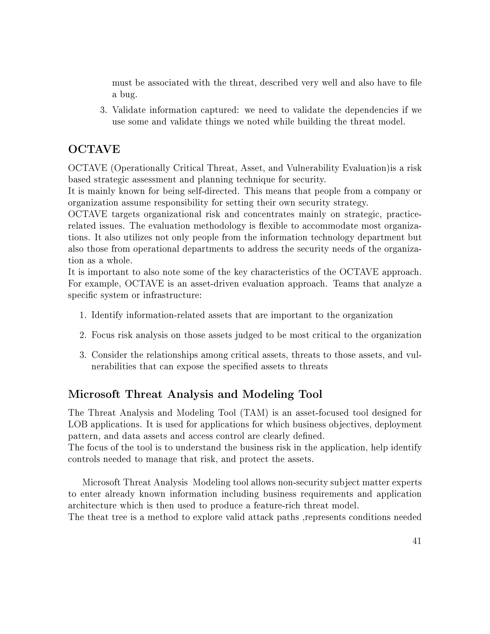must be associated with the threat, described very well and also have to le
a bug.
3. Validate information captured: we need to validate the dependencies if we
use some and validate things we noted while building the threat model.
OCTAVE
OCTAVE (Operationally Critical Threat, Asset, and Vulnerability Evaluation)is a risk
based strategic assessment and planning technique for security.
It is mainly known for being self-directed. This means that people from a company or
organization assume responsibility for setting their own security strategy.
OCTAVE targets organizational risk and concentrates mainly on strategic, practice-
related issues. The evaluation methodology is exible to accommodate most organiza-
tions. It also utilizes not only people from the information technology department but
also those from operational departments to address the security needs of the organiza-
tion as a whole.
It is important to also note some of the key characteristics of the OCTAVE approach.
For example, OCTAVE is an asset-driven evaluation approach. Teams that analyze a
specic system or infrastructure:
1. Identify information-related assets that are important to the organization
2. Focus risk analysis on those assets judged to be most critical to the organization
3. Consider the relationships among critical assets, threats to those assets, and vul-
nerabilities that can expose the specied assets to threats
Microsoft Threat Analysis and Modeling Tool
The Threat Analysis and Modeling Tool (TAM) is an asset-focused tool designed for
LOB applications. It is used for applications for which business objectives, deployment
pattern, and data assets and access control are clearly dened.
The focus of the tool is to understand the business risk in the application, help identify
controls needed to manage that risk, and protect the assets.
Microsoft Threat Analysis Modeling tool allows non-security subject matter experts
to enter already known information including business requirements and application
architecture which is then used to produce a feature-rich threat model.
The theat tree is a method to explore valid attack paths ,represents conditions needed
41
 