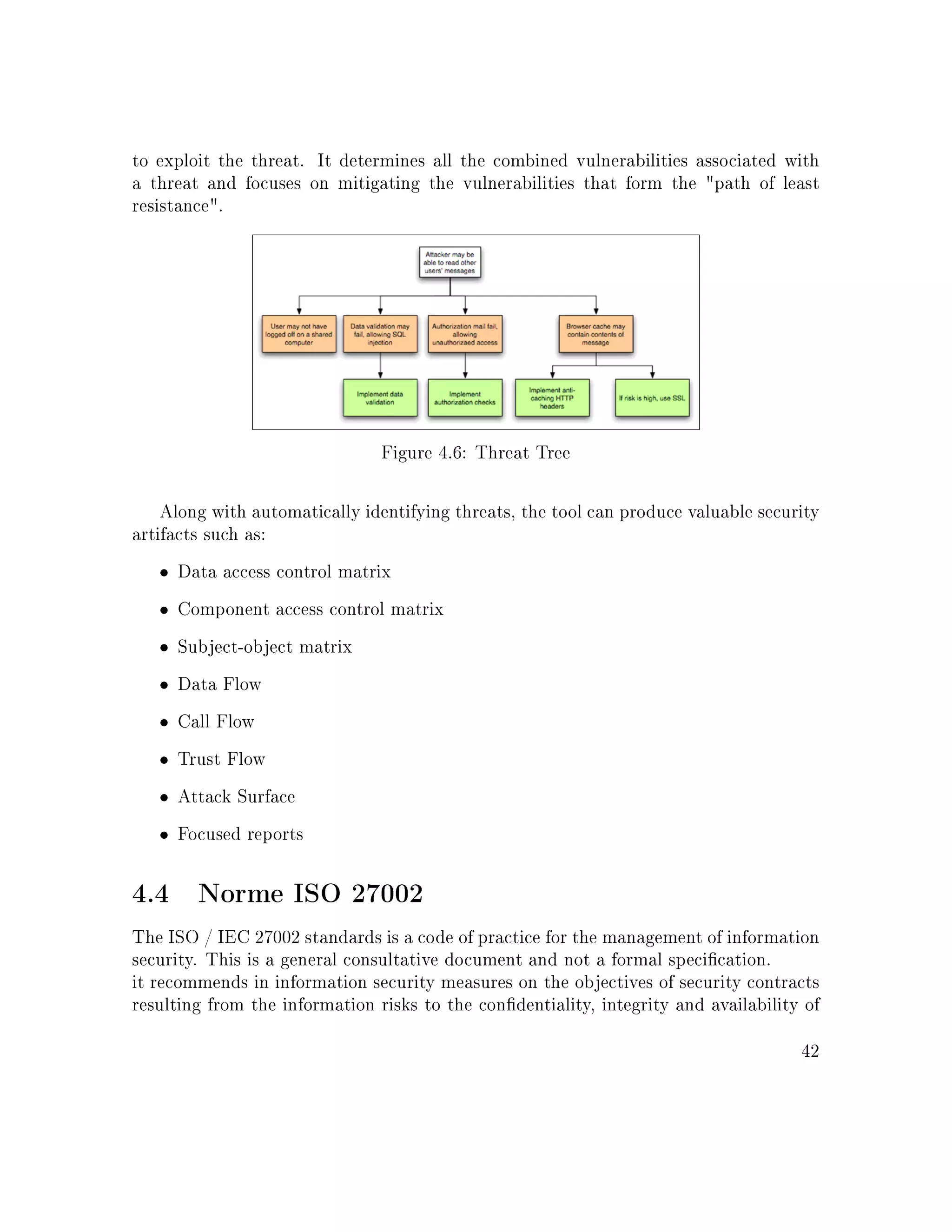 to exploit the threat. It determines all the combined vulnerabilities associated with
a threat and focuses on mitigating the vulnerabilities that form the path of least
resistance.
Figure 4.6: Threat Tree
Along with automatically identifying threats, the tool can produce valuable security
artifacts such as:
• Data access control matrix
• Component access control matrix
• Subject-object matrix
• Data Flow
• Call Flow
• Trust Flow
• Attack Surface
• Focused reports
4.4 Norme ISO 27002
The ISO / IEC 27002 standards is a code of practice for the management of information
security. This is a general consultative document and not a formal specication.
it recommends in information security measures on the objectives of security contracts
resulting from the information risks to the condentiality, integrity and availability of
42
 