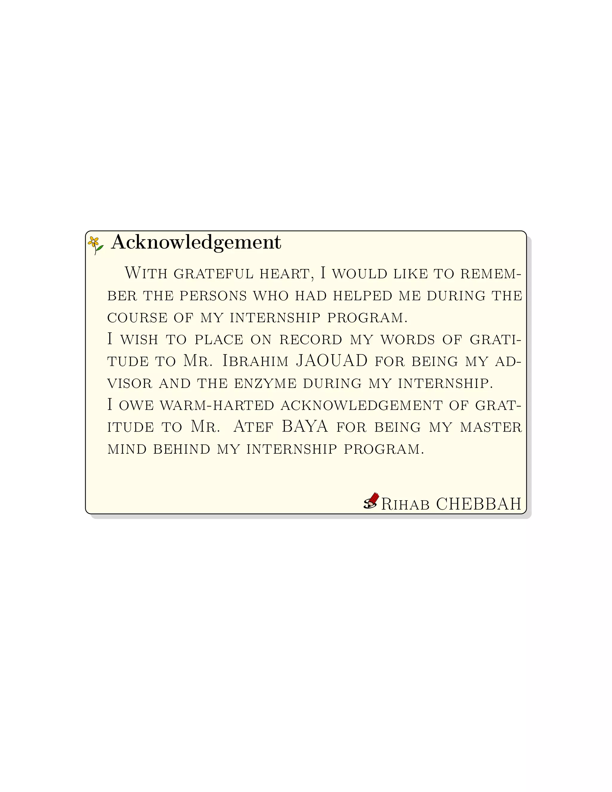 With grateful heart, I would like to remem-
ber the persons who had helped me during the
course of my internship program.
I wish to place on record my words of grati-
tude to Mr. Ibrahim JAOUAD for being my ad-
visor and the enzyme during my internship.
I owe warm-harted acknowledgement of grat-
itude to Mr. Atef BAYA for being my master
mind behind my internship program.
Rihab CHEBBAH
Acknowledgement
 