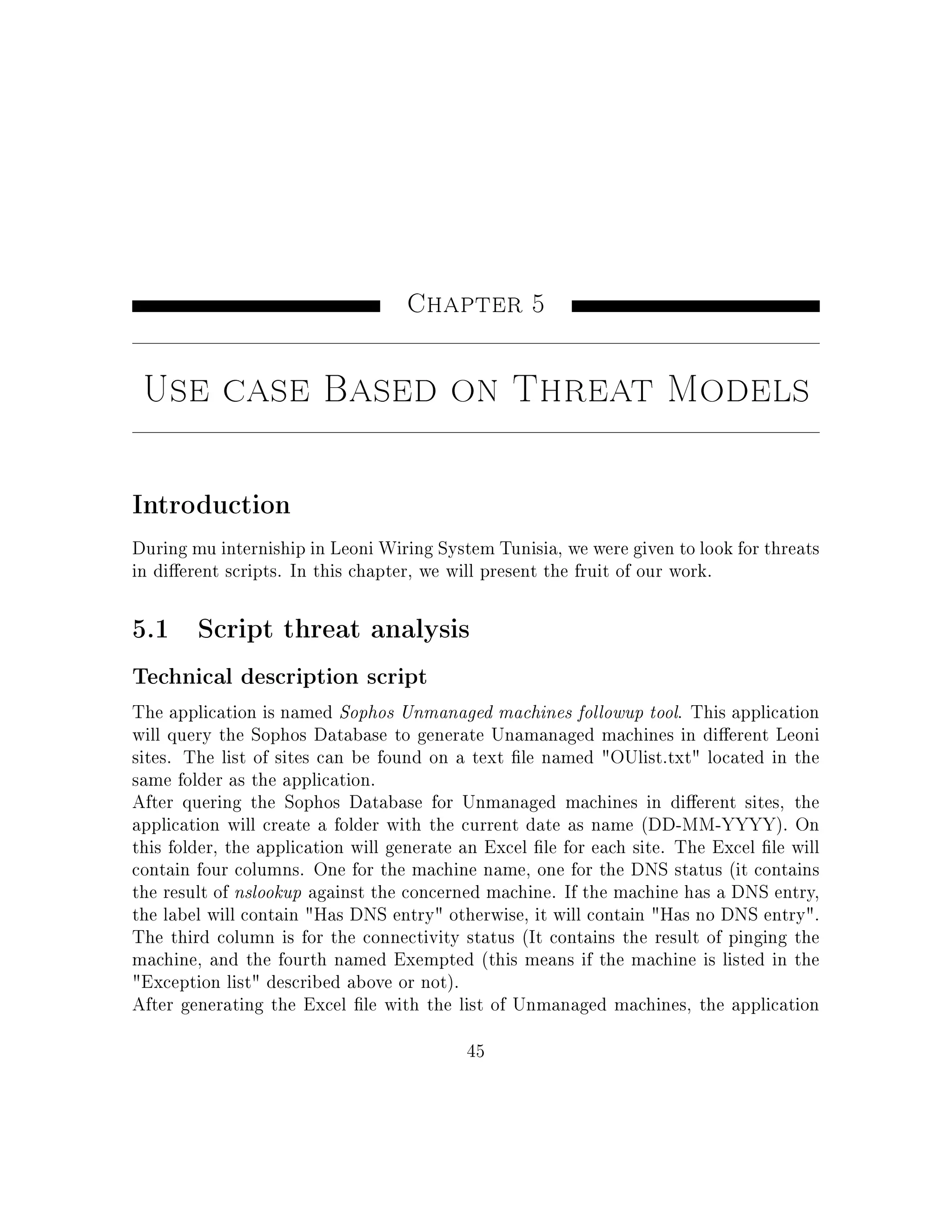 Chapter 5
Use case Based on Threat Models
Introduction
During mu interniship in Leoni Wiring System Tunisia, we were given to look for threats
in dierent scripts. In this chapter, we will present the fruit of our work.
5.1 Script threat analysis
Technical description script
The application is named Sophos Unmanaged machines followup tool. This application
will query the Sophos Database to generate Unamanaged machines in dierent Leoni
sites. The list of sites can be found on a text le named OUlist.txt located in the
same folder as the application.
After quering the Sophos Database for Unmanaged machines in dierent sites, the
application will create a folder with the current date as name (DD-MM-YYYY). On
this folder, the application will generate an Excel le for each site. The Excel le will
contain four columns. One for the machine name, one for the DNS status (it contains
the result of nslookup against the concerned machine. If the machine has a DNS entry,
the label will contain Has DNS entry otherwise, it will contain Has no DNS entry.
The third column is for the connectivity status (It contains the result of pinging the
machine, and the fourth named Exempted (this means if the machine is listed in the
Exception list described above or not).
After generating the Excel le with the list of Unmanaged machines, the application
45
 