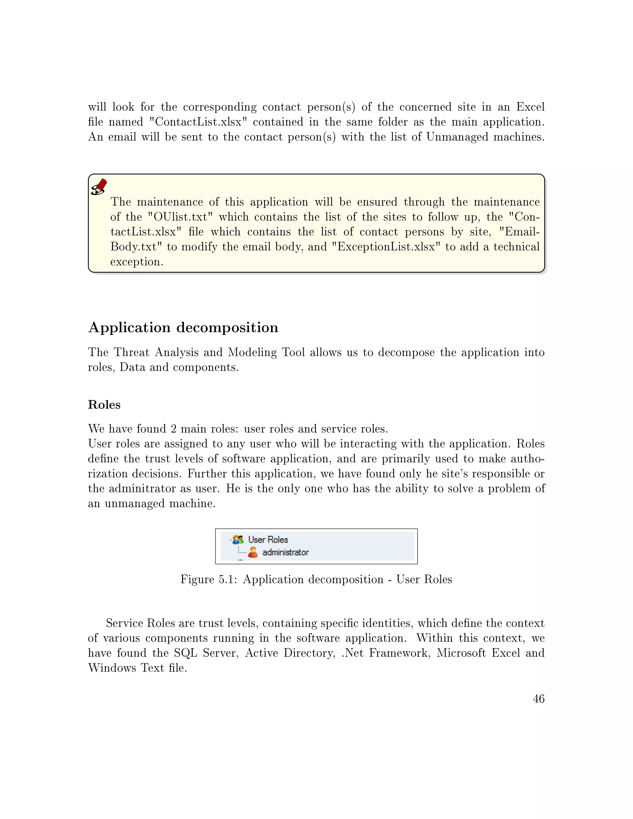 will look for the corresponding contact person(s) of the concerned site in an Excel
le named ContactList.xlsx contained in the same folder as the main application.
An email will be sent to the contact person(s) with the list of Unmanaged machines.
The maintenance of this application will be ensured through the maintenance
of the OUlist.txt which contains the list of the sites to follow up, the Con-
tactList.xlsx le which contains the list of contact persons by site, Email-
Body.txt to modify the email body, and ExceptionList.xlsx to add a technical
exception.
Application decomposition
The Threat Analysis and Modeling Tool allows us to decompose the application into
roles, Data and components.
Roles
We have found 2 main roles: user roles and service roles.
User roles are assigned to any user who will be interacting with the application. Roles
dene the trust levels of software application, and are primarily used to make autho-
rization decisions. Further this application, we have found only he site's responsible or
the adminitrator as user. He is the only one who has the ability to solve a problem of
an unmanaged machine.
Figure 5.1: Application decomposition - User Roles
Service Roles are trust levels, containing specic identities, which dene the context
of various components running in the software application. Within this context, we
have found the SQL Server, Active Directory, .Net Framework, Microsoft Excel and
Windows Text le.
46
 