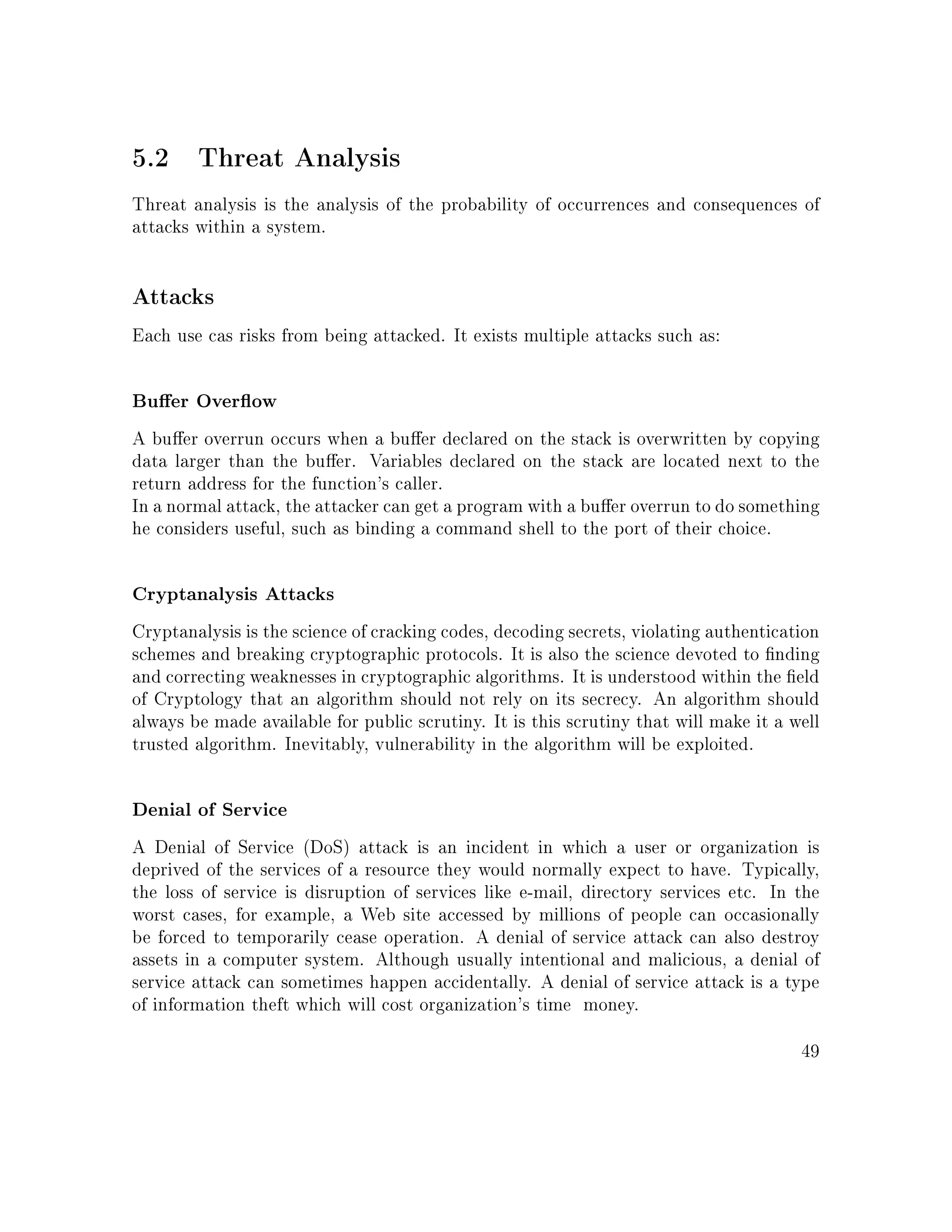 5.2 Threat Analysis
Threat analysis is the analysis of the probability of occurrences and consequences of
attacks within a system.
Attacks
Each use cas risks from being attacked. It exists multiple attacks such as:
Buer Overow
A buer overrun occurs when a buer declared on the stack is overwritten by copying
data larger than the buer. Variables declared on the stack are located next to the
return address for the function's caller.
In a normal attack, the attacker can get a program with a buer overrun to do something
he considers useful, such as binding a command shell to the port of their choice.
Cryptanalysis Attacks
Cryptanalysis is the science of cracking codes, decoding secrets, violating authentication
schemes and breaking cryptographic protocols. It is also the science devoted to nding
and correcting weaknesses in cryptographic algorithms. It is understood within the eld
of Cryptology that an algorithm should not rely on its secrecy. An algorithm should
always be made available for public scrutiny. It is this scrutiny that will make it a well
trusted algorithm. Inevitably, vulnerability in the algorithm will be exploited.
Denial of Service
A Denial of Service (DoS) attack is an incident in which a user or organization is
deprived of the services of a resource they would normally expect to have. Typically,
the loss of service is disruption of services like e-mail, directory services etc. In the
worst cases, for example, a Web site accessed by millions of people can occasionally
be forced to temporarily cease operation. A denial of service attack can also destroy
assets in a computer system. Although usually intentional and malicious, a denial of
service attack can sometimes happen accidentally. A denial of service attack is a type
of information theft which will cost organization's time money.
49
 