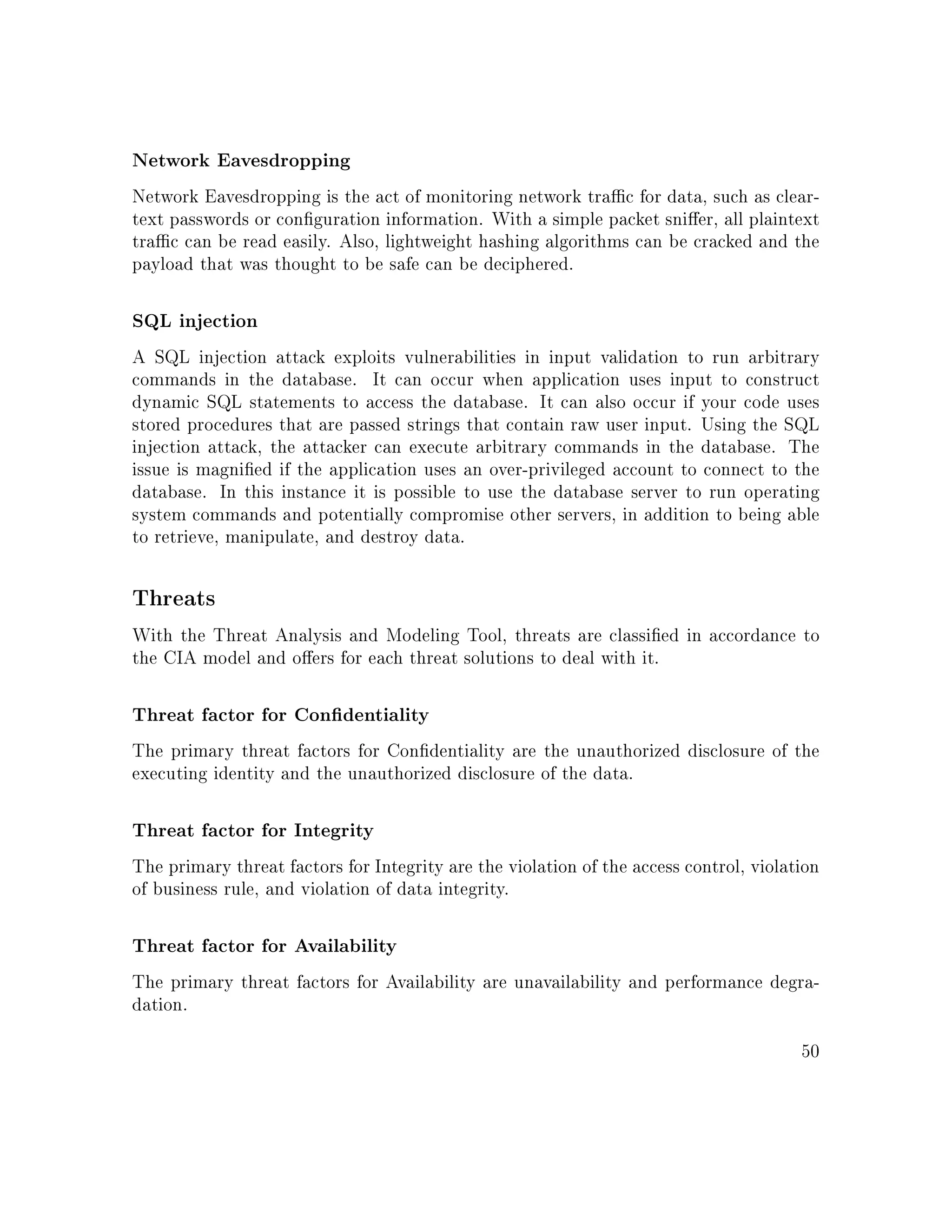 Network Eavesdropping
Network Eavesdropping is the act of monitoring network trac for data, such as clear-
text passwords or conguration information. With a simple packet snier, all plaintext
trac can be read easily. Also, lightweight hashing algorithms can be cracked and the
payload that was thought to be safe can be deciphered.
SQL injection
A SQL injection attack exploits vulnerabilities in input validation to run arbitrary
commands in the database. It can occur when application uses input to construct
dynamic SQL statements to access the database. It can also occur if your code uses
stored procedures that are passed strings that contain raw user input. Using the SQL
injection attack, the attacker can execute arbitrary commands in the database. The
issue is magnied if the application uses an over-privileged account to connect to the
database. In this instance it is possible to use the database server to run operating
system commands and potentially compromise other servers, in addition to being able
to retrieve, manipulate, and destroy data.
Threats
With the Threat Analysis and Modeling Tool, threats are classied in accordance to
the CIA model and oers for each threat solutions to deal with it.
Threat factor for Condentiality
The primary threat factors for Condentiality are the unauthorized disclosure of the
executing identity and the unauthorized disclosure of the data.
Threat factor for Integrity
The primary threat factors for Integrity are the violation of the access control, violation
of business rule, and violation of data integrity.
Threat factor for Availability
The primary threat factors for Availability are unavailability and performance degra-
dation.
50
 