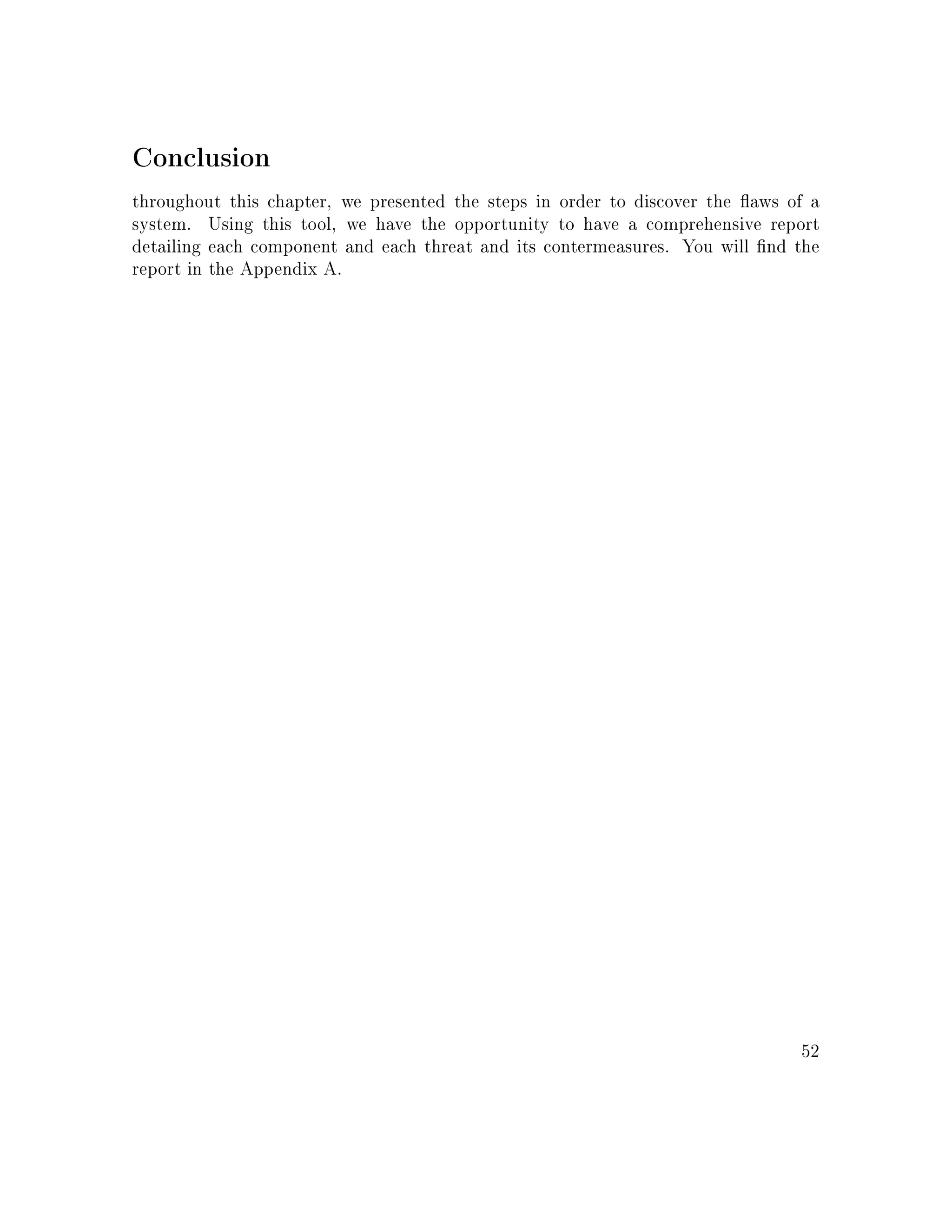 Conclusion
throughout this chapter, we presented the steps in order to discover the aws of a
system. Using this tool, we have the opportunity to have a comprehensive report
detailing each component and each threat and its contermeasures. You will nd the
report in the Appendix A.
52
 