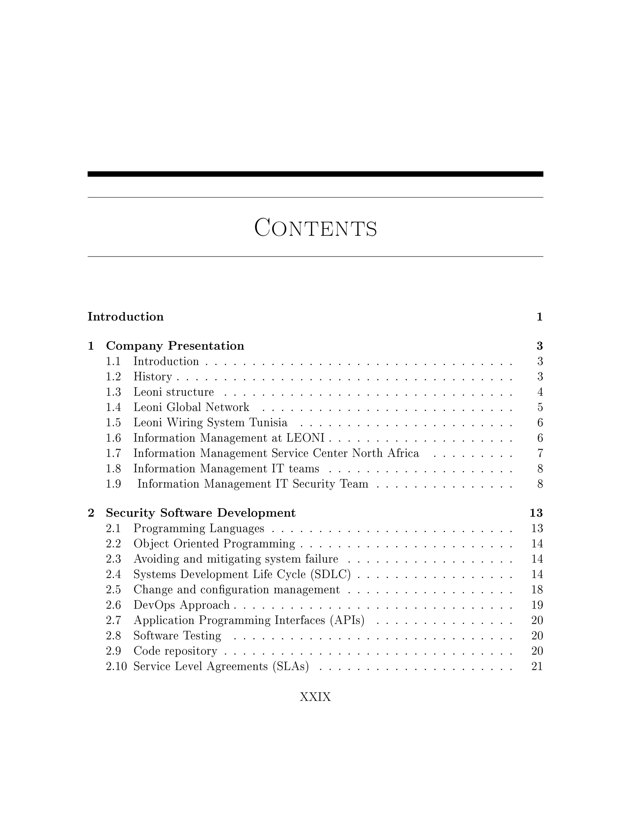 Contents
Introduction 1
1 Company Presentation 3
1.1 Introduction . . . . . . . . . . . . . . . . . . . . . . . . . . . . . . . . . 3
1.2 History . . . . . . . . . . . . . . . . . . . . . . . . . . . . . . . . . . . . 3
1.3 Leoni structure . . . . . . . . . . . . . . . . . . . . . . . . . . . . . . . 4
1.4 Leoni Global Network . . . . . . . . . . . . . . . . . . . . . . . . . . . 5
1.5 Leoni Wiring System Tunisia . . . . . . . . . . . . . . . . . . . . . . . 6
1.6 Information Management at LEONI . . . . . . . . . . . . . . . . . . . . 6
1.7 Information Management Service Center North Africa . . . . . . . . . 7
1.8 Information Management IT teams . . . . . . . . . . . . . . . . . . . . 8
1.9 Information Management IT Security Team . . . . . . . . . . . . . . . 8
2 Security Software Development 13
2.1 Programming Languages . . . . . . . . . . . . . . . . . . . . . . . . . . 13
2.2 Object Oriented Programming . . . . . . . . . . . . . . . . . . . . . . . 14
2.3 Avoiding and mitigating system failure . . . . . . . . . . . . . . . . . . 14
2.4 Systems Development Life Cycle (SDLC) . . . . . . . . . . . . . . . . . 14
2.5 Change and conguration management . . . . . . . . . . . . . . . . . . 18
2.6 DevOps Approach . . . . . . . . . . . . . . . . . . . . . . . . . . . . . . 19
2.7 Application Programming Interfaces (APIs) . . . . . . . . . . . . . . . 20
2.8 Software Testing . . . . . . . . . . . . . . . . . . . . . . . . . . . . . . 20
2.9 Code repository . . . . . . . . . . . . . . . . . . . . . . . . . . . . . . . 20
2.10 Service Level Agreements (SLAs) . . . . . . . . . . . . . . . . . . . . . 21
XXIX
 