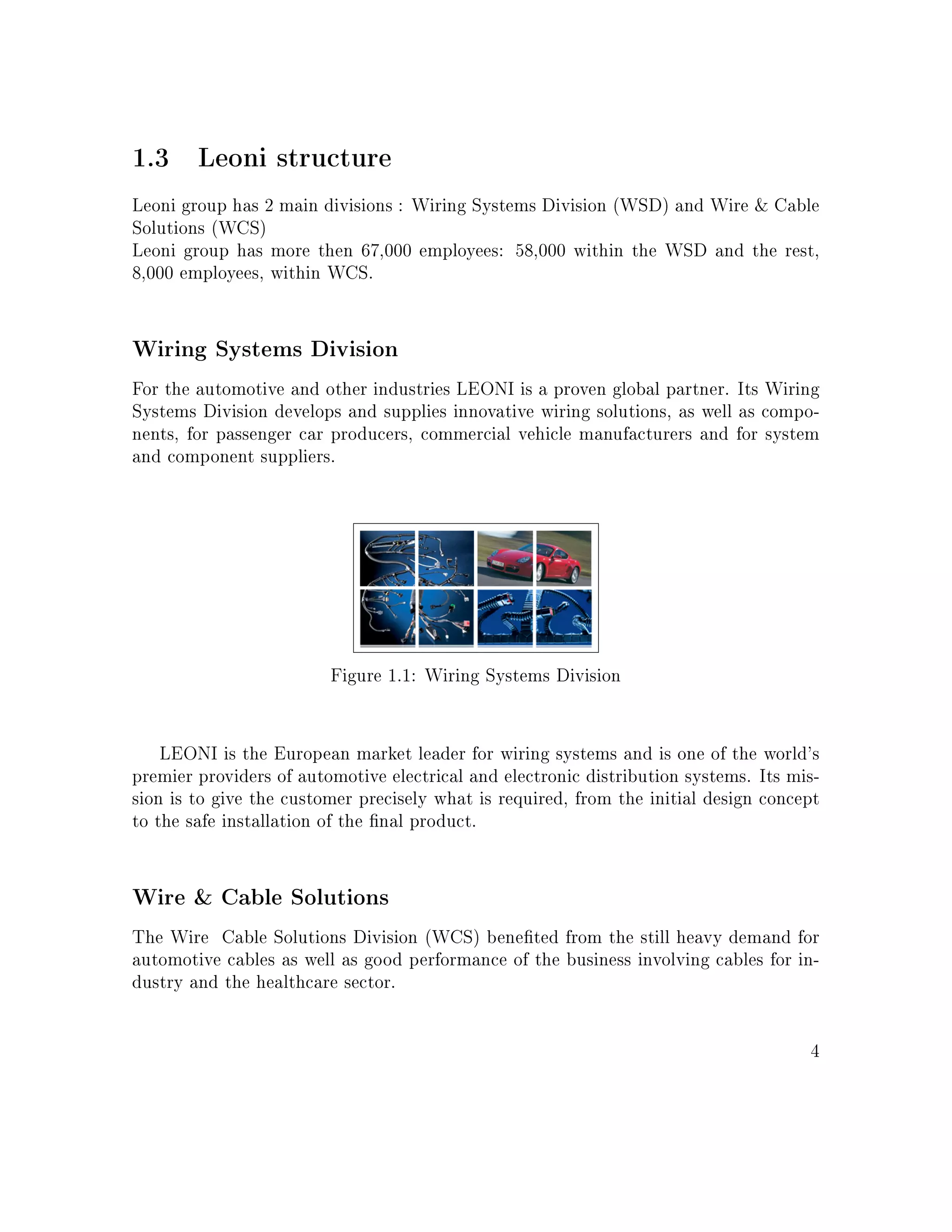 1.3 Leoni structure
Leoni group has 2 main divisions : Wiring Systems Division (WSD) and Wire  Cable
Solutions (WCS)
Leoni group has more then 67,000 employees: 58,000 within the WSD and the rest,
8,000 employees, within WCS.
Wiring Systems Division
For the automotive and other industries LEONI is a proven global partner. Its Wiring
Systems Division develops and supplies innovative wiring solutions, as well as compo-
nents, for passenger car producers, commercial vehicle manufacturers and for system
and component suppliers.
Figure 1.1: Wiring Systems Division
LEONI is the European market leader for wiring systems and is one of the world's
premier providers of automotive electrical and electronic distribution systems. Its mis-
sion is to give the customer precisely what is required, from the initial design concept
to the safe installation of the nal product.
Wire  Cable Solutions
The Wire Cable Solutions Division (WCS) beneted from the still heavy demand for
automotive cables as well as good performance of the business involving cables for in-
dustry and the healthcare sector.
4
 