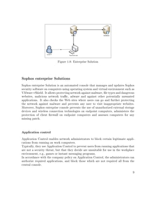 Figure 1.8: Enterprise Solution
Sophos enterprise Solutions
Sophos enterprise Solution is an automated console that manages and updates Sophos
security software on computers using operating system and virtual environment such as
VMware vShield. It allows protecting network against malware, le types and dangerous
websites, malicious network trac, adware and against other potentially unwanted
applications. It also checks the Web sites where users can go and further protecting
the network against malware and prevents any user to visit inappropriate websites.
Moreover, Sophos enterprise console prevents the use of unauthorized external storage
devices and wireless connection technologies on endpoint computers, administers the
protection of client rewall on endpoint computers and assesses computers for any
missing patch.
Application control
Application Control enables network administrators to block certain legitimate appli-
cations from running on work computers.
Typically, they use Application Control to prevent users from running applications that
are not a security threat, but that they decide are unsuitable for use in the workplace
environment, e.g., games or instant messaging programs.
In accordance with the company policy on Application Control, the administrators can
authorize required applications, and block those which are not required all from the
central console.
9
 