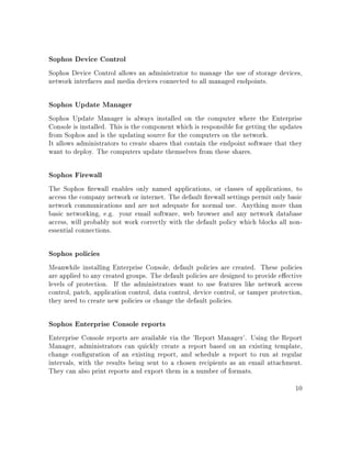 Sophos Device Control
Sophos Device Control allows an administrator to manage the use of storage devices,
network interfaces and media devices connected to all managed endpoints.
Sophos Update Manager
Sophos Update Manager is always installed on the computer where the Enterprise
Console is installed. This is the component which is responsible for getting the updates
from Sophos and is the updating source for the computers on the network.
It allows administrators to create shares that contain the endpoint software that they
want to deploy. The computers update themselves from these shares.
Sophos Firewall
The Sophos rewall enables only named applications, or classes of applications, to
access the company network or internet. The default rewall settings permit only basic
network communications and are not adequate for normal use. Anything more than
basic networking, e.g. your email software, web browser and any network database
access, will probably not work correctly with the default policy which blocks all non-
essential connections.
Sophos policies
Meanwhile installing Enterprise Console, default policies are created. These policies
are applied to any created groups. The default policies are designed to provide eective
levels of protection. If the administrators want to use features like network access
control, patch, application control, data control, device control, or tamper protection,
they need to create new policies or change the default policies.
Sophos Enterprise Console reports
Enterprise Console reports are available via the 'Report Manager'. Using the Report
Manager, administrators can quickly create a report based on an existing template,
change conguration of an existing report, and schedule a report to run at regular
intervals, with the results being sent to a chosen recipients as an email attachment.
They can also print reports and export them in a number of formats.
10
 