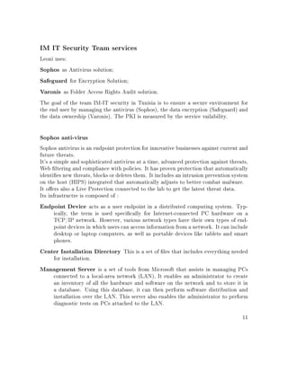 IM IT Security Team services
Leoni uses:
Sophos as Antivirus solution;
Safeguard for Encryption Solution;
Varonis as Folder Access Rights Audit solution.
The goal of the team IM-IT security in Tunisia is to ensure a secure environment for
the end user by managing the antivirus (Sophos), the data encryption (Safeguard) and
the data ownership (Varonis). The PKI is measured by the service vailability.
Sophos anti-virus
Sophos antivirus is an endpoint protection for innovative businesses against current and
future threats.
It's a simple and sophisticated antivirus at a time, advanced protection against threats,
Web ltering and compliance with policies. It has proven protection that automatically
identies new threats, blocks or deletes them. It includes an intrusion prevention system
on the host (HIPS) integrated that automatically adjusts to better combat malware.
It oers also a Live Protection connected to the lab to get the latest threat data.
Its infrastructre is composed of :
Endpoint Device acts as a user endpoint in a distributed computing system. Typ-
ically, the term is used specically for Internet-connected PC hardware on a
TCP/IP network. However, various network types have their own types of end-
point devices in which users can access information from a network. It can include
desktop or laptop computers, as well as portable devices like tablets and smart
phones.
Center Installation Directory This is a set of les that includes everything needed
for installation.
Management Server is a set of tools from Microsoft that assists in managing PCs
connected to a local-area network (LAN). It enables an administrator to create
an inventory of all the hardware and software on the network and to store it in
a database. Using this database, it can then perform software distribution and
installation over the LAN. This server also enables the administrator to perform
diagnostic tests on PCs attached to the LAN.
11
 