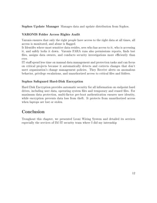 Sophos Update Manager Manages data and update distribution from Sophos.
VARONIS Folder Access Rights Audit
Varonis ensures that only the right people have access to the right data at all times, all
access is monitored, and abuse is agged.
It Identifes where most sensitive data resides, sees who has access to it, who is accessing
it, and safely locks it down. Varonis FARA runs also permissions reports, nds lost
les, assigns data owners, and conducts security investigations more eciently than
ever.
IT sta spend less time on manual data management and protection tasks and can focus
on critical projects because it automatically detects and corrects changes that don't
meet organization's change management policies. They Receive alerts on anomalous
behavior, privilege escalations, and unauthorized access to critical les and folders.
Sophos Safeguard Hard-Disk Encryption
Hard Disk Encryption provides automatic security for all information on endpoint hard
drives, including user data, operating system les and temporary and erased les. For
maximum data protection, multi-factor pre-boot authentication ensures user identity,
while encryption prevents data loss from theft. It protects from unauthorized access
when laptops are lost or stolen.
Conclusion
Troughout this chapter, we presented Leoni Wiring System and detailed its services
especially the services of IM IT security team where I did my internship
12
 