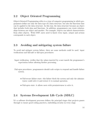 2.2 Object Oriented Programming
Object-Oriented Programming refers to a type of computer programming in which pro-
grammers dene not only the data type of a data structure, but also the functions that
can be applied to the data structure. In this way, the data structure becomes an object
that includes both data and functions. In addition, programmers can create relation-
ships between one object and another. For example, objects can inherit characteristics
from other objects. With OOP, users need to know every input, output and actions
corresponds to each object.
2.3 Avoiding and mitigating system failure
To avoid and mitigate system failure, there are some methods could be used: input
verications and fail-safe or fail-open procedures:
Input verication: veries that the values inserted by a user match the programmer's
expectation before allowing further processing.
Fail-open procedures: programmers should code scripts to respond and handle failure
system.
• Fail-secure failure state: this failure block the system and only the adminis-
trator could solve it and restore it to normal operation.
• Fail-open state: it allows users with permissiveness to solve it.
2.4 Systems Development Life Cycle (SDLC)
It's a software development processes denes the principal stages that projects passes
through to ensure good coding practices, embedding security in every stage.
14
 