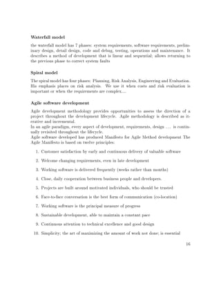 Waterfall model
the waterfall model has 7 phases: system requirements, software requirements, prelim-
inary design, detail design, code and debug, testing, operations and maintenance. It
describes a method of development that is linear and sequential; allows returning to
the previous phase to correct system faults
Spiral model
The spiral model has four phases: Planning, Risk Analysis, Engineering and Evaluation.
His emphasis places on risk analysis. We use it when costs and risk evaluation is
important or when the requirements are complex....
Agile software development
Agile development methodology provides opportunities to assess the direction of a
project throughout the development lifecycle. Agile methodology is described as it-
erative and incremental.
In an agile paradigm, every aspect of development, requirements, design . . . is contin-
ually revisited throughout the lifecycle.
Agile software developed has produced Manifesto for Agile Method development The
Agile Manifesto is based on twelve principles:
1. Customer satisfaction by early and continuous delivery of valuable software
2. Welcome changing requirements, even in late development
3. Working software is delivered frequently (weeks rather than months)
4. Close, daily cooperation between business people and developers.
5. Projects are built around motivated individuals, who should be trusted
6. Face-to-face conversation is the best form of communication (co-location)
7. Working software is the principal measure of progress
8. Sustainable development, able to maintain a constant pace
9. Continuous attention to technical excellence and good design
10. Simplicity; the art of maximizing the amount of work not done; is essential
16
 