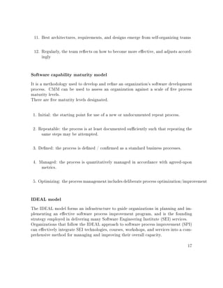 11. Best architectures, requirements, and designs emerge from self-organizing teams
12. Regularly, the team reects on how to become more eective, and adjusts accord-
ingly
Software capability maturity model
It is a methodology used to develop and rene an organization's software development
process. CMM can be used to assess an organization against a scale of ve process
maturity levels.
There are ve maturity levels designated.
1. Initial: the starting point for use of a new or undocumented repeat process.
2. Repeatable: the process is at least documented suciently such that repeating the
same steps may be attempted.
3. Dened: the process is dened / conrmed as a standard business processes.
4. Managed: the process is quantitatively managed in accordance with agreed-upon
metrics.
5. Optimizing: the process management includes deliberate process optimization/improvement
IDEAL model
The IDEAL model forms an infrastructure to guide organizations in planning and im-
plementing an eective software process improvement program, and is the founding
strategy employed in delivering many Software Engineering Institute (SEI) services.
Organizations that follow the IDEAL approach to software process improvement (SPI)
can eectively integrate SEI technologies, courses, workshops, and services into a com-
prehensive method for managing and improving their overall capacity.
17
 