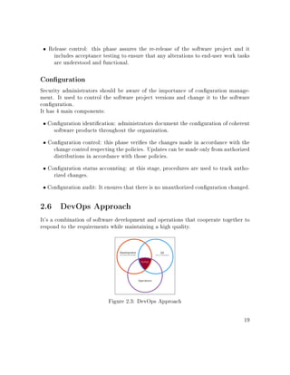 • Release control: this phase assures the re-release of the software project and it
includes acceptance testing to ensure that any alterations to end-user work tasks
are understood and functional.
Conguration
Security administrators should be aware of the importance of conguration manage-
ment. It used to control the software project versions and change it to the software
conguration.
It has 4 main components:
• Conguration identication: administrators document the conguration of coherent
software products throughout the organization.
• Conguration control: this phase veries the changes made in accordance with the
change control respecting the policies. Updates can be made only from authorized
distributions in accordance with those policies.
• Conguration status accounting: at this stage, procedures are used to track autho-
rized changes.
• Conguration audit: It ensures that there is no unauthorized conguration changed.
2.6 DevOps Approach
It's a combination of software development and operations that cooperate together to
respond to the requirements while maintaining a high quality.
Figure 2.3: DevOps Approach
19
 