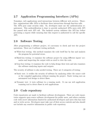 2.7 Application Programming Interfaces (APIs)
Nowadays, web applications need interactions between dierent web services. There-
fore, organizations oer APIs to facilitate these interactions through function calls.
The APIs pose some security risks. So, developers must use the authentication re-
quirement. This authentication is done to provide authorized APIs users with API
key passed with each API call. The backend system validates this API key before
processing a request while ensuring that this request is authorized to call the specic
API.
2.8 Software Testing
After programming a software project, it's necessary to check and test the project
operations. There are 3 software testing methods:
• White-box testing: this method examines the code itself line by line and analysis
the program for potential errors.
• Black-box testing: it examines the software project by using dierent inputs' sce-
narios and inspecting the output with no need to view the code.
• Gray-box testing: it examines the code to help design their tests and also examines
the software analyzing inputs and outputs.
The security of software is also needed testing. There are 2 categories of testing:
• Static test: it veries the security of software by analyzing either the source code
or the compiled application without running the project. Static testing uses an
automated tool design to detect aws.
• Dynamic test: it tests software in a running mode. It can use web application
scanning tool to detect aws in web applications
2.9 Code repository
Code repositories are made to facilitate software development. There are code reposi-
tories supports open source software development for public users, and others contains
code with secret information limited for authorized developers and users who has read
and/or write access. Developers must take care of their access controls and also should
not include any sensitive information in public code repository.
20
 