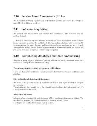 2.10 Service Level Agreements (SLAs)
It's a contract between organization and internal/external customers to provide an
agreed level of dierent services.
2.11 Software Acquisition
It's a set of rules which direct how software will be obtained. The rules will vary ac-
cording to need.
It may state where software will and will not come from, who decides where it comes
from, who may install it, the methods of delivery and installation, who is responsible
for maintaining the usage licenses and how often software requirements are reviewed.
Some policies will go further and incorporate rules on software disposal, but others will
put those rules into a separate software disposal policy.
2.12 Establishing databases and data warehousing
Because of many projects need users' private information, using databases would be a
solution to storage theses information safely.
Database management system architecture
There are 2 architectural types: Hierarchical and distributed databases and Relational
database.
Hierarchical and distributed databases
It's a one-to-many data model. It combines attributes and tuples related in a logical
tree structure.
The distributed data model stores data in dierent databases logically connected. It's
a many-to-many data model.
Relational database
It is a database composed of two-dimension tables contains attributes of an object. The
relationship between the tables is dened to identify related tuples.
The tuples are identiable using a variety of keys.
21
 
