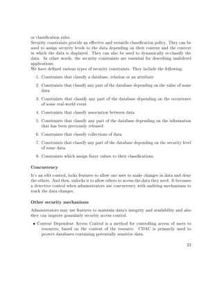 or classication rules.
Security constraints provide an eective and versatile classication policy. They can be
used to assign security levels to the data depending on their content and the context
in which the data is displayed. They can also be used to dynamically re-classify the
data. In other words, the security constraints are essential for describing multilevel
applications.
We have dened various types of security constraints. They include the following:
1. Constraints that classify a database, relation or an attribute
2. Constraints that classify any part of the database depending on the value of some
data
3. Constraints that classify any part of the database depending on the occurrence
of some real-world event
4. Constraints that classify association between data
5. Constraints that classify any part of the database depending on the information
that has been previously released
6. Constraints that classify collections of data
7. Constraints that classify any part of the database depending on the security level
of some data
8. Constraints which assign fuzzy values to their classications.
Concurrency
It's an edit control, locks features to allow one user to make changes in data and deny
the others. And then, unlocks it to allow others to access the data they need. It becomes
a detective control when administrators use concurrency with auditing mechanisms to
track the data changes.
Other security mechanisms
Administrators may use features to maintain data's integrity and availability and also
they can improve granularly security access control.
• Content Dependent Access Control is a method for controlling access of users to
resources, based on the content of the resource. CDAC is primarily used to
protect databases containing potentially sensitive data.
23
 