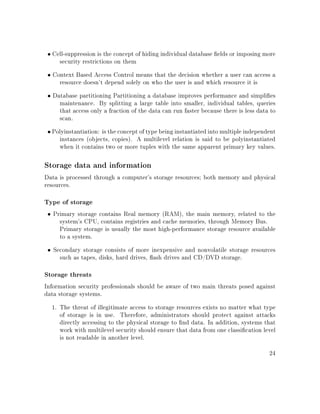 • Cell-suppression is the concept of hiding individual database elds or imposing more
security restrictions on them
• Context Based Access Control means that the decision whether a user can access a
resource doesn't depend solely on who the user is and which resource it is
• Database partitioning Partitioning a database improves performance and simplies
maintenance. By splitting a large table into smaller, individual tables, queries
that access only a fraction of the data can run faster because there is less data to
scan.
• Polyinstantiation: is the concept of type being instantiated into multiple independent
instances (objects, copies). A multilevel relation is said to be polyinstantiated
when it contains two or more tuples with the same apparent primary key values.
Storage data and information
Data is processed through a computer's storage resources; both memory and physical
resources.
Type of storage
• Primary storage contains Real memory (RAM), the main memory, related to the
system's CPU, contains registries and cache memories, through Memory Bus.
Primary storage is usually the most high-performance storage resource available
to a system.
• Secondary storage consists of more inexpensive and nonvolatile storage resources
such as tapes, disks, hard drives, ash drives and CD/DVD storage.
Storage threats
Information security professionals should be aware of two main threats posed against
data storage systems.
1. The threat of illegitimate access to storage resources exists no matter what type
of storage is in use. Therefore, administrators should protect against attacks
directly accessing to the physical storage to nd data. In addition, systems that
work with multilevel security should ensure that data from one classication level
is not readable in another level.
24
 