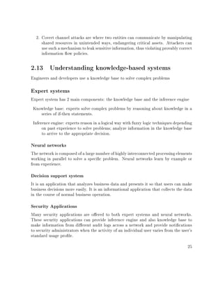 2. Covert channel attacks are where two entities can communicate by manipulating
shared resources in unintended ways, endangering critical assets. Attackers can
use such a mechanism to leak sensitive information, thus violating provably correct
information ow policies.
2.13 Understanding knowledge-based systems
Engineers and developers use a knowledge base to solve complex problems
Expert systems
Expert system has 2 main components: the knowledge base and the inference engine
Knowledge base: experts solve complex problems by reasoning about knowledge in a
series of if-then statements.
Inference engine: experts reason in a logical way with fuzzy logic techniques depending
on past experience to solve problems; analyze information in the knowledge base
to arrive to the appropriate decision.
Neural networks
The network is composed of a large number of highly interconnected processing elements
working in parallel to solve a specic problem. Neural networks learn by example or
from experience.
Decision support system
It is an application that analyzes business data and presents it so that users can make
business decisions more easily. It is an informational application that collects the data
in the course of normal business operation.
Security Applications
Many security applications are oered to both expert systems and neural networks.
These security applications can provide inference engine and also knowledge base to
make information from dierent audit logs across a network and provide notications
to security administrators when the activity of an individual user varies from the user's
standard usage prole.
25
 