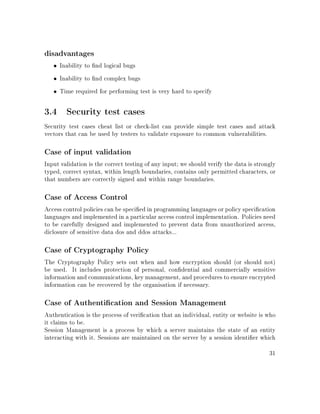disadvantages
• Inability to nd logical bugs
• Inability to nd complex bugs
• Time required for performing test is very hard to specify
3.4 Security test cases
Security test cases cheat list or check-list can provide simple test cases and attack
vectors that can be used by testers to validate exposure to common vulnerabilities.
Case of input validation
Input validation is the correct testing of any input; we should verify the data is strongly
typed, correct syntax, within length boundaries, contains only permitted characters, or
that numbers are correctly signed and within range boundaries.
Case of Access Control
Access control policies can be specied in programming languages or policy specication
languages and implemented in a particular access control implementation. Policies need
to be carefully designed and implemented to prevent data from unauthorized access,
diclosure of sensitive data dos and ddos attacks...
Case of Cryptography Policy
The Cryptography Policy sets out when and how encryption should (or should not)
be used. It includes protection of personal, condential and commercially sensitive
information and communications, key management, and procedures to ensure encrypted
information can be recovered by the organisation if necessary.
Case of Authentication and Session Management
Authentication is the process of verication that an individual, entity or website is who
it claims to be.
Session Management is a process by which a server maintains the state of an entity
interacting with it. Sessions are maintained on the server by a session identier which
31
 