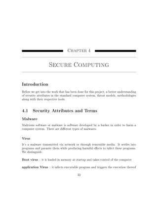 Chapter 4
Secure Computing
Introduction
Before we get into the work that has been done for this project, a better understanding
of security attributes in the standard computer system, threat models, methodologies
along with their respective tools.
4.1 Security Attributes and Terms
Malware
Malicious software or malware is software developed by a hacker in order to harm a
computer system. There are dierent types of malwares:
Virus
It's a malware transmitted via network or through removable media. It settles into
programs and parasite them while producing harmful eects to infect these programs.
We distinguish:
Boot virus : it is loaded in memory at startup and takes control of the computer
application Virus : it infects executable program and triggers the execution thereof
33
 