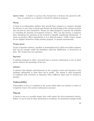 macro virus : A hacker is a person who circumvents or destroys the protective soft-
ware, a computer or a computer network for malicious purposes.
Worm
A worm is an independent malware that spreads from computer to computer through
the Internet or any other network and disrupts the functioning of the systems involved
and executed by users themselves. Worms are often designed to saturate the available
or extending the duration of treatment resources. They can also destroy a computer
data, disrupting the operation of the network or illegally transferring information. A
worm can produce eects immediately or in a deferred manner. Unlike viruses, worms
do not implant themselves within another program. It spreads autonomously.
Trojan horse
Trojan is harmless software, installed or downloaded and in which was hidden malware
that can for example enable the fraudulent collection, falsication, or destruction of
data. The Trojan does not reproduce.
Spyware
Is software designed to collect concerned data or system's information it uses to third
parties without the knowledge of the user.
Adware
Is software that displays advertisements on the computer screen and transmits to his
publisher information to tailor those ads in prole. The adware is often integrated
or combined with a freeware or shareware with a dierent object and it's treated as
spyware.
Vulnerability
Vulnerability is seen as a weakness in the system which allows an attacker to reduce or
completely remove the system's information assurance.
Threat
A threat is seen as a possible danger that could exploit the above-mentioned vulnera-
bilities. It can be seen as either intentional or accidental; An intentional example would
34
 