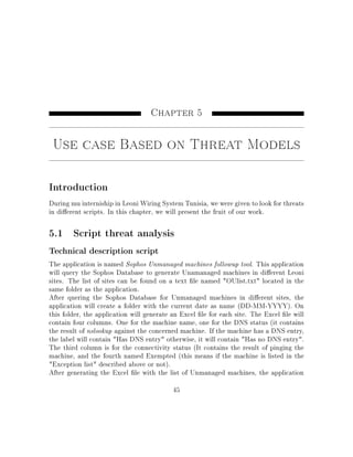 Chapter 5
Use case Based on Threat Models
Introduction
During mu interniship in Leoni Wiring System Tunisia, we were given to look for threats
in dierent scripts. In this chapter, we will present the fruit of our work.
5.1 Script threat analysis
Technical description script
The application is named Sophos Unmanaged machines followup tool. This application
will query the Sophos Database to generate Unamanaged machines in dierent Leoni
sites. The list of sites can be found on a text le named OUlist.txt located in the
same folder as the application.
After quering the Sophos Database for Unmanaged machines in dierent sites, the
application will create a folder with the current date as name (DD-MM-YYYY). On
this folder, the application will generate an Excel le for each site. The Excel le will
contain four columns. One for the machine name, one for the DNS status (it contains
the result of nslookup against the concerned machine. If the machine has a DNS entry,
the label will contain Has DNS entry otherwise, it will contain Has no DNS entry.
The third column is for the connectivity status (It contains the result of pinging the
machine, and the fourth named Exempted (this means if the machine is listed in the
Exception list described above or not).
After generating the Excel le with the list of Unmanaged machines, the application
45
 