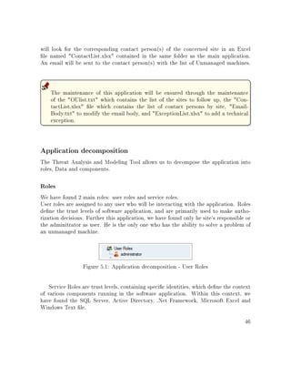 will look for the corresponding contact person(s) of the concerned site in an Excel
le named ContactList.xlsx contained in the same folder as the main application.
An email will be sent to the contact person(s) with the list of Unmanaged machines.
The maintenance of this application will be ensured through the maintenance
of the OUlist.txt which contains the list of the sites to follow up, the Con-
tactList.xlsx le which contains the list of contact persons by site, Email-
Body.txt to modify the email body, and ExceptionList.xlsx to add a technical
exception.
Application decomposition
The Threat Analysis and Modeling Tool allows us to decompose the application into
roles, Data and components.
Roles
We have found 2 main roles: user roles and service roles.
User roles are assigned to any user who will be interacting with the application. Roles
dene the trust levels of software application, and are primarily used to make autho-
rization decisions. Further this application, we have found only he site's responsible or
the adminitrator as user. He is the only one who has the ability to solve a problem of
an unmanaged machine.
Figure 5.1: Application decomposition - User Roles
Service Roles are trust levels, containing specic identities, which dene the context
of various components running in the software application. Within this context, we
have found the SQL Server, Active Directory, .Net Framework, Microsoft Excel and
Windows Text le.
46
 