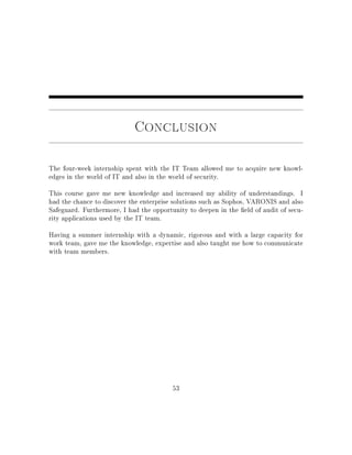 Conclusion
The four-week internship spent with the IT Team allowed me to acquire new knowl-
edges in the world of IT and also in the world of security.
This course gave me new knowledge and increased my ability of understandings. I
had the chance to discover the enterprise solutions such as Sophos, VARONIS and also
Safeguard. Furthermore, I had the opportunity to deepen in the eld of audit of secu-
rity applications used by the IT team.
Having a summer internship with a dynamic, rigorous and with a large capacity for
work team, gave me the knowledge, expertise and also taught me how to communicate
with team members.
53
 