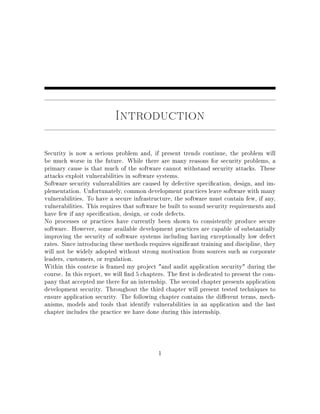 Introduction
Security is now a serious problem and, if present trends continue, the problem will
be much worse in the future. While there are many reasons for security problems, a
primary cause is that much of the software cannot withstand security attacks. These
attacks exploit vulnerabilities in software systems.
Software security vulnerabilities are caused by defective specication, design, and im-
plementation. Unfortunately, common development practices leave software with many
vulnerabilities. To have a secure infrastructure, the software must contain few, if any,
vulnerabilities. This requires that software be built to sound security requirements and
have few if any specication, design, or code defects.
No processes or practices have currently been shown to consistently produce secure
software. However, some available development practices are capable of substantially
improving the security of software systems including having exceptionally low defect
rates. Since introducing these methods requires signicant training and discipline, they
will not be widely adopted without strong motivation from sources such as corporate
leaders, customers, or regulation.
Within this contexe is framed my project and audit application security during the
course. In this report, we will nd 5 chapters. The rst is dedicated to present the com-
pany that accepted me there for an internship. The second chapter presents application
development security. Throughout the third chapter will present tested techniques to
ensure application security. The following chapter contains the dierent terms, mech-
anisms, models and tools that identify vulnerabilities in an application and the last
chapter includes the practice we have done during this internship.
1
 