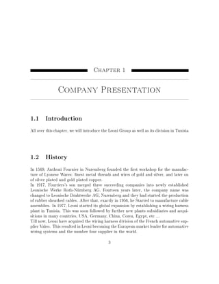 Chapter 1
Company Presentation
1.1 Introduction
All over this chapter, we will introduce the Leoni Group as well as its division in Tunisia
1.2 History
In 1569, Anthoni Fournier in Nuremberg founded the rst workshop for the manufac-
ture of Lyonese Wares: nest metal threads and wires of gold and silver, and later on
of silver plated and gold plated copper.
In 1917, Fourriers's son merged three succeeding companies into newly established
Leonische Werke Roth-Nürnberg AG. Fourteen years later, the company name was
changed to Leonische Drahtwerke AG, Nuremberg and they had started the production
of rubber sheathed cables. After that, exactly in 1956, he Started to manufacture cable
assemblies. In 1977, Leoni started its global expansion by establishing a wiring harness
plant in Tunisia. This was soon followed by further new plants subsidiaries and acqui-
sitions in many countries, USA, Germany, China, Corea, Egypt, etc ...
Till now, Leoni have acquired the wiring harness division of the French automative sup-
plier Valeo. This resulted in Leoni becoming the European market leader for automative
wiring systems and the number four supplier in the world.
3
 