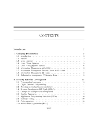 Contents
Introduction 1
1 Company Presentation 3
1.1 Introduction . . . . . . . . . . . . . . . . . . . . . . . . . . . . . . . . . 3
1.2 History . . . . . . . . . . . . . . . . . . . . . . . . . . . . . . . . . . . . 3
1.3 Leoni structure . . . . . . . . . . . . . . . . . . . . . . . . . . . . . . . 4
1.4 Leoni Global Network . . . . . . . . . . . . . . . . . . . . . . . . . . . 5
1.5 Leoni Wiring System Tunisia . . . . . . . . . . . . . . . . . . . . . . . 6
1.6 Information Management at LEONI . . . . . . . . . . . . . . . . . . . . 6
1.7 Information Management Service Center North Africa . . . . . . . . . 7
1.8 Information Management IT teams . . . . . . . . . . . . . . . . . . . . 8
1.9 Information Management IT Security Team . . . . . . . . . . . . . . . 8
2 Security Software Development 13
2.1 Programming Languages . . . . . . . . . . . . . . . . . . . . . . . . . . 13
2.2 Object Oriented Programming . . . . . . . . . . . . . . . . . . . . . . . 14
2.3 Avoiding and mitigating system failure . . . . . . . . . . . . . . . . . . 14
2.4 Systems Development Life Cycle (SDLC) . . . . . . . . . . . . . . . . . 14
2.5 Change and conguration management . . . . . . . . . . . . . . . . . . 18
2.6 DevOps Approach . . . . . . . . . . . . . . . . . . . . . . . . . . . . . . 19
2.7 Application Programming Interfaces (APIs) . . . . . . . . . . . . . . . 20
2.8 Software Testing . . . . . . . . . . . . . . . . . . . . . . . . . . . . . . 20
2.9 Code repository . . . . . . . . . . . . . . . . . . . . . . . . . . . . . . . 20
2.10 Service Level Agreements (SLAs) . . . . . . . . . . . . . . . . . . . . . 21
XXIX
 