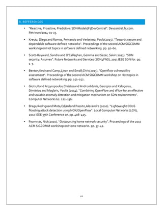 10
8. REFFERENCES
• “Reactive, Proactive, Predictive: SDNModels|F5DevCentral”. Devcentral.f5.com.
Retrieved2014-01-23.
• Kreutz, Diego and Ramos, Fernando and Verissimo, Paulo(2013). “Towards secure and
dependable software deﬁned networks”. Proceedings of the second ACM SIGCOMM
workshop on Hot topics in software deﬁned networking. pp. 50–60.
• Scott-Hayward, Sandra and O'Callaghan, Gemma and Sezer, Sakir (2013). “SDN
security: A survey”. Future Networks and Services (SDN4FNS), 2013 IEEE SDN for. pp.
1–7.
• Benton,Kevinand Camp,Ljean and Small,Chris(2013). “Openﬂow vulnerability
assessment”. Proceedings of the second ACM SIGCOMM workshop on Hot topics in
software deﬁned networking. pp. 151–152.
• Giotis,Kand Argyropoulos,Christosand Androulidakis, Georgios and Kalogeras,
Dimitrios and Maglaris, Vasilis (2014). “Combining OpenFlow and sFlow for an eﬀective
and scalable anomaly detection and mitigation mechanism on SDN environments”.
Computer Networks 62: 122–136.
• Braga,Rodrigoand Mota,Edjardand Passito,Alexandre (2010). “Lightweight DDoS
ﬂooding attack detection using NOX/OpenFlow”. Local Computer Networks (LCN),
2010 IEEE 35th Conference on. pp. 408–415.
• Feamster, Nick(2010). “Outsourcing home network security”. Proceedings of the 2010
ACM SIGCOMM workshop on Home networks. pp. 37–42.
 