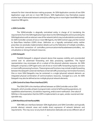 4
network for their internal decision making purposes. An SDN Application consists of one SDN
Application Logic and one or more NBI Drivers. SDN Applications may themselves expose
another layer of abstracted network control,thus oﬀering one or more higher-level NBIs through
respective NBI agents.
2.SDN Controller
The SDNController is alogically centralized entity in charge of (i) translating the
requirements from the SDN Application layer down to the SDN Datapaths and (ii) providing the
SDN Applications with an abstract view ofthenetwork (whichmay include statisticsand events).
An SDN Controller consists of one or more NBI Agents, the SDN Control Logic,and the Control
to Data-Plane Interface (CDPI) driver. Deﬁnition as a logically centralized entity neither
prescribes nor precludes implementation details such as the federation of multiple controllers,
the hierarchical connection of controllers,communicationinterfacesbetweencontrollers, nor
virtualization or slicing of network resources.
3.SDN Datapath
TheSDN Datapath is alogical network device that exposes visibility and uncontended
control over its advertised forwarding and data processing capabilities. The logical
representation may encompass all or a subset of the physical substrate resources. An SDN
Datapath comprises a CDPI agent and a set of one or more traﬃc forwarding engines and zero
or more traﬃcprocessing functions. These enginesand functionsmay include simple forwarding
between the datapath’sexternal interfaces orinternal traﬃc processing or termination functions.
One or more SDN Datapaths may be contained in a single (physical) network element—an
integrated physical combination of communications resources, managed as a unit. An SDN
Datapath may also be deﬁned across multiple physical network elements.
4.SDN Control to Data-Plane Interface(CDPI)
The SDN CDPI is the interface deﬁned between an SDN Controller and an SDN
Datapath, which provides at least (i) programmatic control of all forwarding operations, (ii)
capabilities advertisement, (iii) statistics reporting, and(iv) event notiﬁcation. One value of
SDN lies in the expectation that the CDPI is implemented in an open, vendor-neutral and inter
operable way.
5.SDN Northbound Interfaces(NBI)
SDN NBIs are interfaces between SDN Applications and SDN Controllers and typically
provide abstract network views and enable direct expression of network behavior and
requirements. This may occur at any level of abstraction (latitude) and across diﬀerent sets of
 