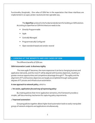 5
functionality (longitude) . One value of SDN lies in the expectation that these interfaces are
implemented in an open,vendor-neutral and inter operable way.
The OpenFlow protocol is the fundamental element for building an SDN solution.
According to OpenFlow an SDN Architecture needs to be:
 Directly Programmable
 Agile
 Centrally Managed
 Programmatically Configured
 Open standard-based and vendor-neutral
4. LOOKING AT THE BENEFITS AND USE CASES OF SDN
The different benefits of SDN are:
SDN Automation Leads to Business Agility
The more agile IT becomes, the more responsive it can be to changing business and
application demands, and the more IT will be aligned with business objectives, resulting in
greater revenue opportunities and competitive advantage through IT. The agility and the
alignment of IT and business objectives are largely accomplished through vastly greater
degrees of IT process and infrastructure automation.
A new approach to network policy, which is:
✓ An easier, application-focused way of expressing policy:
By creating policies that mirror application semantics, this framework provides a
simpler, self-documenting mechanism for capturing policy requirements.
✓ Improved automation:
Grouping policies together allows higher level automation tools to easily manipulate
groups of network endpoints and applications simultaneously.
 