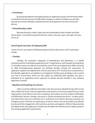 6
✓ Consistency:
By grouping endpoints and applying policy to application groups, the framework offers
a consistent and concise way to handle policy changes, as well as consistency across both
physical and virtual workloads, and physical and virtual application services and security
devices.
✓ Extensible policy model:
Because the policy model is open and can be extended to other vendors and other
device types, it can easily incorporate switches, routers, security, Layer 4 through 7 services,
and so on.
Some Popular Use Cases for Deploying SDN
Some common use cases for SDN beyond general cloud, data center, and IT automation
include:
✓ DevOps:
DevOps, the synergistic integration of development and operations, is a rapidly
emerging method of developing applications for IT organizations, with the goal of accelerating
IT innovation and service delivery (coincidently, some of the same objectives as SDN). Including
an SDN technology-based approach can facilitate DevOps through the automation of
application updates and deployments and the automation of IT infrastructure components as
the DevOps applications and platforms are deployed. DevOps gives developers more control
over the IT environment, which not only implies an underlying SDN capability, but also is
facilitated by an application-centric approach to policies because DevOps is very software
application oriented.
✓ Big Data and Everything-as-a-Service:
Data is routinely collected and traded in the new economy. Big Data brings with it a new
class of data and server-intensive applications that present an enormous opportunity to make
organizations more efficient and more competitive. But systems must be in place to efficiently
and effectively harness, manage, and access it. Clouds are taking many forms – private, public,
and hybrid (and many are combined into a multicloud environment). Business processes are
changing; service industries are exploring as-a-service, online, and virtual models to accelerate
business and their engagement with customers, partners, and suppliers. SDN can help automate
and deploy these new application architectures and allow the infrastructure to adapt quickly to
the changing application requirements.
 
