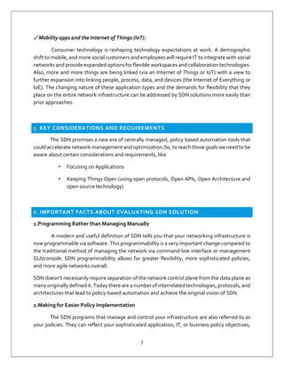 7
✓ Mobility apps and the Internet of Things (IoT):
Consumer technology is reshaping technology expectations at work. A demographic
shift to mobile, and more social customers and employees will require IT to integrate with social
networks and provide expanded options for flexible workspaces and collaboration technologies.
Also, more and more things are being linked (via an Internet of Things or IoT) with a view to
further expansion into linking people, process, data, and devices (the Internet of Everything or
IoE). The changing nature of these application types and the demands for flexibility that they
place on the entire network infrastructure can be addressed by SDN solutions more easily than
prior approaches.
5. KEY CONSIDERATIONS AND REQUIREMENTS
The SDN promises a new era of centrally managed, policy based automation tools that
could accelerate network management and optimization.So, to reach those goals we need to be
aware about certain considerations and requirements, like
• Focusing on Applications
• Keeping Things Open (using open protocols, Open APIs, Open Architecture and
open source technology)
6. IMPORTANT FACTS ABOUT EVALUATING SDN SOLUTION
1.Programming Rather than Managing Manually
A modern and useful definition of SDN tells you that your networking infrastructure is
now programmable via software. This programmability is a very important change compared to
the traditional method of managing the network via command line interface or management
GUI/console. SDN programmability allows for greater flexibility, more sophisticated policies,
and more agile networks overall.
SDN doesn’t necessarily require separation of the network control plane from the data plane as
many originally defined it. Today there are a number of interrelated technologies,protocols, and
architectures that lead to policy-based automation and achieve the original vision of SDN.
2.Making for Easier Policy Implementation
The SDN programs that manage and control your infrastructure are also referred to as
your policies. They can reflect your sophisticated application, IT, or business policy objectives;
 