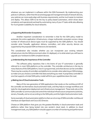 8
whatever you can implement in software within the SDN framework. By implementing your
policies in software, rather than the arcane language and management tools of network devices,
your policies can more easily align with business requirements, and be much easier to maintain
and deploy. This allows SDN to be the key to policy-based automation, which drives down
complexity and operational overhead by automating many of your IT tasks while also allowing
for much greater scalability for cloud networks.
3.Supporting Multivendor Ecosystems
Another important consideration to remember is that for the SDN policy model to
automate the entire application infrastructure, a large multivendor ecosystem across a large
number of infrastructure device types must be supported by the SDN platform. You should
consider what firewalls, application delivery controllers, and other security devices are
supported by the proposed SDN architecture and standards.
This consideration also includes whether you can incorporate your existing network
infrastructure into the SDN environment when it’s deployed, or to what extent you will have to
upgrade your hardware to SDN-compliant devices.
4.Understanding the Importance of the Controller
The software policy repository that is the brains of your IT automation is generally
referred to in most SDN platforms as the controller. The controller architecture is the key to
many features of the SDN platform, how it is programmed, and what devices can be controlled.
There may be a variety of controllers and platforms to consider when selecting an SDN strategy,
so make sure you choose a controller that does everything you need. A proprietary controller or
one that supports a limited SDN policy model will limit your capabilities down the road.
5.Making Use of Cloud Automation Tools
Many of the new generation of SDN applications that reside on the northbound API of
the controller are themselves cloud automation tools, and they help to manage workflows and
tasks for cloud application deployment and infrastructure management. These tools rely on the
SDN controller to communicate and control the individual infrastructure components (switches,
servers, firewalls, and so on) according to the SDN policy and the higher level automation tools.
Some examples of cloud automation platforms that can sit on top of SDN controller northbound
interfaces are OpenStack and Cisco UCS Director.
Choose an SDN platform that gives you the greatest flexibility in cloud automation tools and
platforms rather than being locked into one vendor’s cloud stack. In addition to cloud
management tools, any SDN platform should support a number of monitoring and performance
 