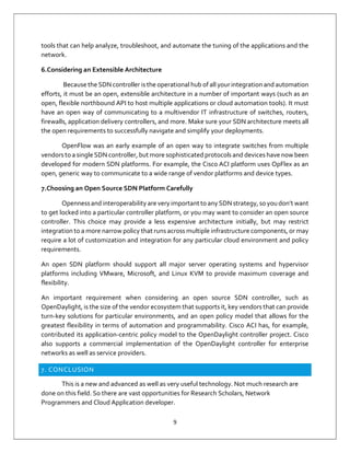 9
tools that can help analyze, troubleshoot, and automate the tuning of the applications and the
network.
6.Considering an Extensible Architecture
Because the SDN controller is the operational hub of all your integration and automation
efforts, it must be an open, extensible architecture in a number of important ways (such as an
open, flexible northbound API to host multiple applications or cloud automation tools). It must
have an open way of communicating to a multivendor IT infrastructure of switches, routers,
firewalls, application delivery controllers, and more. Make sure your SDN architecture meets all
the open requirements to successfully navigate and simplify your deployments.
OpenFlow was an early example of an open way to integrate switches from multiple
vendors to a single SDN controller, but more sophisticated protocols and devices have now been
developed for modern SDN platforms. For example, the Cisco ACI platform uses OpFlex as an
open, generic way to communicate to a wide range of vendor platforms and device types.
7.Choosing an Open Source SDN Platform Carefully
Opennessand interoperability are very important to any SDN strategy, so you don’t want
to get locked into a particular controller platform, or you may want to consider an open source
controller. This choice may provide a less expensive architecture initially, but may restrict
integration to a more narrow policy that runs across multiple infrastructure components, or may
require a lot of customization and integration for any particular cloud environment and policy
requirements.
An open SDN platform should support all major server operating systems and hypervisor
platforms including VMware, Microsoft, and Linux KVM to provide maximum coverage and
flexibility.
An important requirement when considering an open source SDN controller, such as
OpenDaylight, is the size of the vendor ecosystem that supports it, key vendors that can provide
turn-key solutions for particular environments, and an open policy model that allows for the
greatest flexibility in terms of automation and programmability. Cisco ACI has, for example,
contributed its application-centric policy model to the OpenDaylight controller project. Cisco
also supports a commercial implementation of the OpenDaylight controller for enterprise
networks as well as service providers.
7. CONCLUSION
This is a new and advanced as well as very useful technology. Not much research are
done on this field. So there are vast opportunities for Research Scholars, Network
Programmers and Cloud Application developer.
 