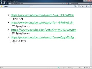 w
w
Giggle– Internet Web Browser
http://www.giggle.com
Giggle
Giggle Search
• https://www.youtube.com/watch?v=k_UOuSklNL4
(Fur Elise)
• https://www.youtube.com/watch?v=_4IRMYuE1hI
(5th Symphony)
• https://www.youtube.com/watch?v=YAOTCtW9v0M
(9th Symphony)
• https://www.youtube.com/watch?v=-kcOpyM9cBg
(Ode to Joy)
 