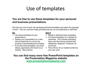 Use of templates
You are free to use these templates for your personal
and business presentations.
Do
 Use these templates for your
presentations
 Display your presentation on a web
site provided that it is not for the
purpose of downloading the template.
 If you like these templates, we would
always appreciate a link back to our
website. Many thanks.
Don’t
 Resell or distribute these templates
 Put these templates on a website for
download. This includes uploading
them onto file sharing networks like
Slideshare, Myspace, Facebook, bit
torrent etc
 Pass off any of our created content as
your own work
You can find many more free PowerPoint templates on
the Presentation Magazine website
www.presentationmagazine.com
We have put a lot of work into developing all these templates and retain the copyright
in them. You can use them freely providing that you do not redistribute or sell them.
 