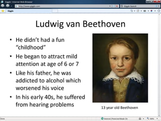 Ludwig van Beethoven
• He didn’t had a fun
“childhood”
• He began to attract mild
attention at age of 6 or 7
• Like his father, he was
addicted to alcohol which
worsened his voice
• In his early 40s, he suffered
from hearing problems
w
w
Giggle– Internet Web Browser
http://www.giggle.com
Giggle
Giggle Search
13 year old Beethoven
 