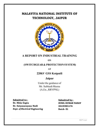 1 | P a g e
A REPORT ON INDUSTRIAL TRAINING
ON
(SWITCHGEAR & PROTECTIONSYSTEM)
AT
220kV GSS Kotputli
Jaipur
Under the guidance of
Mr. Subhash Meena
(A.En., RRVPNL)
 