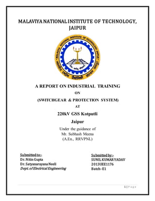1 | P a g e
MALAVIYA NATIONALINSTITUTE OF TECHNOLOGY,
JAIPUR
A REPORT ON INDUSTRIAL TRAINING
ON
(SWITCHGEAR & PROTECTION SYSTEM)
AT
220kV GSS Kotputli
Jaipur
Under the guidance of
Mr. Subhash Meena
(A.En., RRVPNL)
Submittedby:-
SUNILKUMARYADAV
2013UEE1176
Batch-E1
Submittedto:-
Dr. Nitin Gupta
Dr. SatyanarayanaNeeli
Dept. of ElectricalEngineering
 