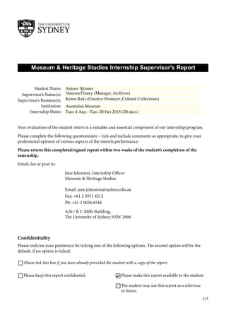 Museum & Heritage Studies Internship Supervisor's Report
Your evaluation of the student intern is a valuable and essential component of our internship program.
Please complete the following questionnaire – tick and include comments as appropriate, to give your
professional opinion of various aspects of the intern’s performance.
Please return this completed/signed report within two weeks of the student’s completion of the
internship.
Email, fax or post to:
Confidentiality
Please indicate your preference by ticking one of the following options. The second option will be the
default, if no option is ticked.
Please keep this report confidential.
Jane Johnston, Internship Officer
Museum & Heritage Studies
Email: jane.johnston@sydney.edu.au
Fax: +61 2 9351 4212
Ph: +61 2 9036 6544
A26 / R C Mills Building,
The University of Sydney NSW 2006
Please tick this box if you have already provided the student with a copy of the report.
Please make this report available to the student.
Supervisor’s Name(s):
Internship Dates:
Student Name:
Supervisor’s Position(s):
Institution:
The student may use this report as a reference
in future.
1/5
Vanessa Finney (Manager, Archives)
Keren Ruki (Creative Producer, Cultural Collections)
Australian Museum
Tues 4 Aug - Tues 20 Oct 2015 (20 days)
Antony Skinner
✔
 
