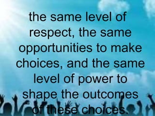 the same level of
respect, the same
opportunities to make
choices, and the same
level of power to
shape the outcomes
of these choices.
 