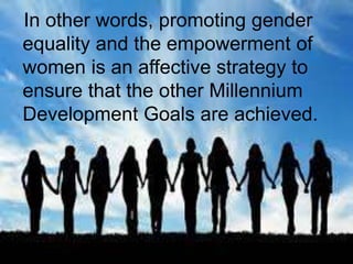 In other words, promoting gender
equality and the empowerment of
women is an affective strategy to
ensure that the other Millennium
Development Goals are achieved.
 