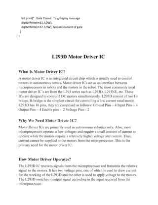 lcd.print(" Gate Closed "); //display message
digitalWrite(m11, LOW);
digitalWrite(m12, LOW); //no movement of gate
}
}
L293D Motor Driver IC
What Is Motor Driver IC?
A motor driver IC is an integrated circuit chip which is usually used to control
motors in autonomous robots. Motor driver ICs act as an interface between
microprocessors in robots and the motors in the robot. The most commonly used
motor driver IC’s are from the L293 series such as L293D, L293NE, etc. These
ICs are designed to control 2 DC motors simultaneously. L293D consist of two H-
bridge. H-bridge is the simplest circuit for controlling a low current rated motor.
L293D has 16 pins, they are comprised as follows: Ground Pins – 4 Input Pins – 4
Output Pins – 4 Enable pins - 2 Voltage Pins - 2
Why We Need Motor Driver IC?
Motor Driver ICs are primarily used in autonomous robotics only. Also, most
microprocessors operate at low voltages and require a small amount of current to
operate while the motors require a relatively higher voltage and current. Thus,
current cannot be supplied to the motors from the microprocessor. This is the
primary need for the motor driver IC.
How Motor Driver Operates?
The L293D IC receives signals from the microprocessor and transmits the relative
signal to the motors. It has two voltage pins, one of which is used to draw current
for the working of the L293D and the other is used to apply voltage to the motors.
The L293D switches it output signal according to the input received from the
microprocessor.
 